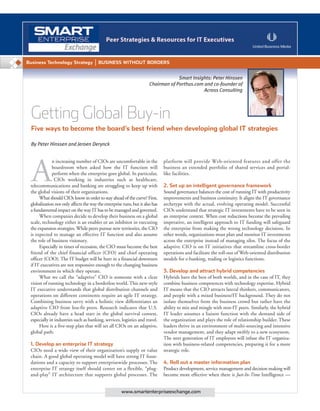 Getting Global Buy-in
Five ways to become the board’s best friend when developing global IT strategies
A
n increasing number of CIOs are uncomfortable in the
boardroom when asked how the IT function will
perform when the enterprise goes global. In particular,
CIOs working in industries such as healthcare,
telecommunications and banking are struggling to keep up with
the global visions of their organizations.
What should CIOs know in order to stay ahead of the curve? First,
globalization not only affects the way the enterprise runs, but it also has
a fundamental impact on the way IT has to be managed and governed.
When companies decide to develop their business on a global
scale, technology either is an enabler or an inhibitor in executing
the expansion strategies. While peers pursue new territories, the CIO
is expected to manage an effective IT function and also assume
the role of business visionary.
Especially in times of recession, the CIO must become the best
friend of the chief financial officer (CFO) and chief operating
officer (COO). The IT budget will be hurt in a financial downturn
if IT executives are not responsive enough to the changing business
environment in which they operate.
What we call the “adaptive” CIO is someone with a clear
vision of running technology in a borderless world. This new-style
IT executive understands that global distribution channels and
operations on different continents require an agile IT strategy.
Combining business savvy with a holistic view differentiates an
adaptive CIO from less-fit peers. Research indicates that U.S.
CIOs already have a head start in the global survival contest,
especially in industries such as banking, services, logistics and travel.
Here is a five-step plan that will set all CIOs on an adaptive,
global path:
1. Develop an enterprise IT strategy
CIOs need a wide view of their organization’s supply or value
chain. A good global operating model will have strong IT foun-
dations and a capacity to support enterprisewide processes. The
enterprise IT strategy itself should center on a flexible, “plug-
and-play” IT architecture that supports global processes. The
platform will provide Web-oriented features and offer the
business an extended portfolio of shared services and portal-
like facilities.
2. Set up an intelligent governance framework
Sound governance balances the cost of running IT with productivity
improvements and business continuity. It aligns the IT governance
archetype with the actual, evolving operating model. Successful
CIOs understand that strategic IT investments have to be seen in
an enterprise context. When cost reductions become the prevailing
imperative, an intelligent approach to IT funding will safeguard
the enterprise from making the wrong technology decisions. In
other words, organizations must plan and monitor IT investments
across the enterprise instead of managing silos. The focus of the
adaptive CIO is on IT initiatives that streamline cross-border
operations and facilitate the roll-out of Web-oriented distribution
models for e-banking, trading or logistics functions.
3. Develop and attract hybrid competencies
Hybrids have the best of both worlds, and in the case of IT, they
combine business competences with technology expertise. Hybrid
IT means that the CIO attracts lateral thinkers, communicators,
and people with a mixed business/IT background. They do not
isolate themselves from the business crowd but rather have the
ability to mix and mingle with non-IT peers. Similarly, the hybrid
IT leader assumes a liaison function with the demand side of
the organization and plays the role of relationship builder. These
leaders thrive in an environment of multi-sourcing and intensive
vendor management, and they adapt swiftly to a new ecosystem.
The next generation of IT employees will infuse the IT organiza-
tion with business-related competencies, preparing it for a more
strategic role.
4. Roll out a master information plan
Product development, service management and decision making will
become more effective when there is Just-In-Time Intelligence —
Business Technology Strategy BUSINESS WITHOUT BORDERS
www.smartenterpriseexchange.com
By Peter Hinssen and Jeroen Derynck
Smart Insights: Peter Hinssen
Chairman of Porthus.com and co-founder of
Across Consulting
 