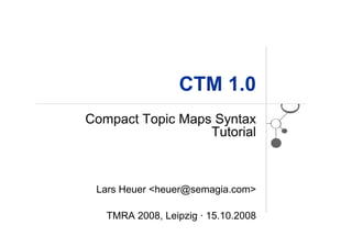 CTM 1.0
Compact Topic Maps Syntax
                  Tutorial



 Lars Heuer <heuer@semagia.com>

   TMRA 2008, Leipzig · 15.10.2008
 