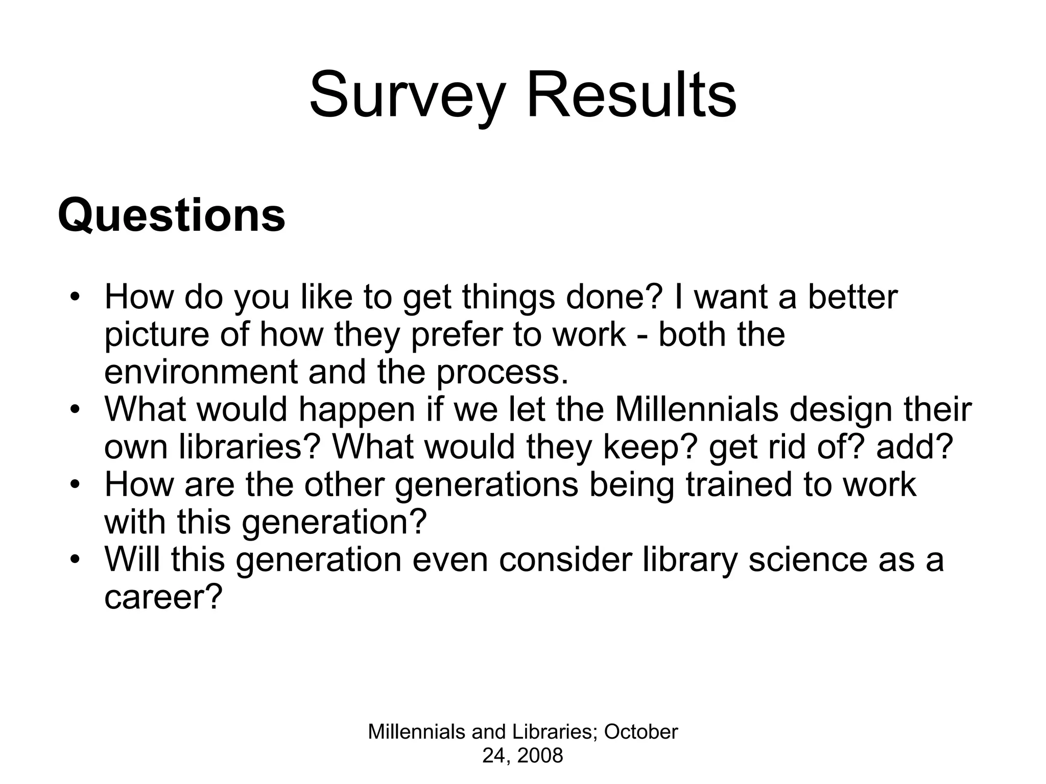 Survey Results Questions     How do you like to get things done? I want a better picture of how they prefer to work - both the environment and the process. What would happen if we let the Millennials design their own libraries? What would they keep? get rid of? add? How are the other generations being trained to work with this generation? Will this generation even consider library science as a career? Millennials and Libraries; October 24, 2008 