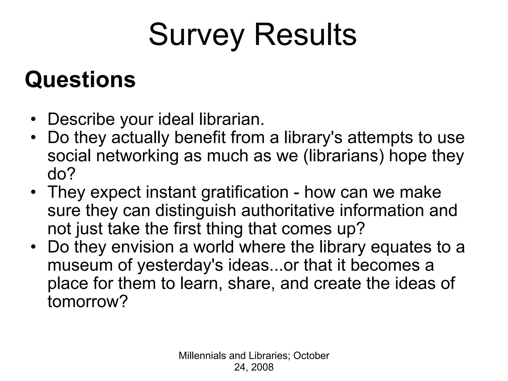 Survey Results Questions   Describe your ideal librarian. Do they actually benefit from a library's attempts to use social networking as much as we (librarians) hope they do?  They expect instant gratification - how can we make sure they can distinguish authoritative information and not just take the first thing that comes up?   Do they envision a world where the library equates to a museum of yesterday's ideas...or that it becomes a place for them to learn, share, and create the ideas of tomorrow?  Millennials and Libraries; October 24, 2008 