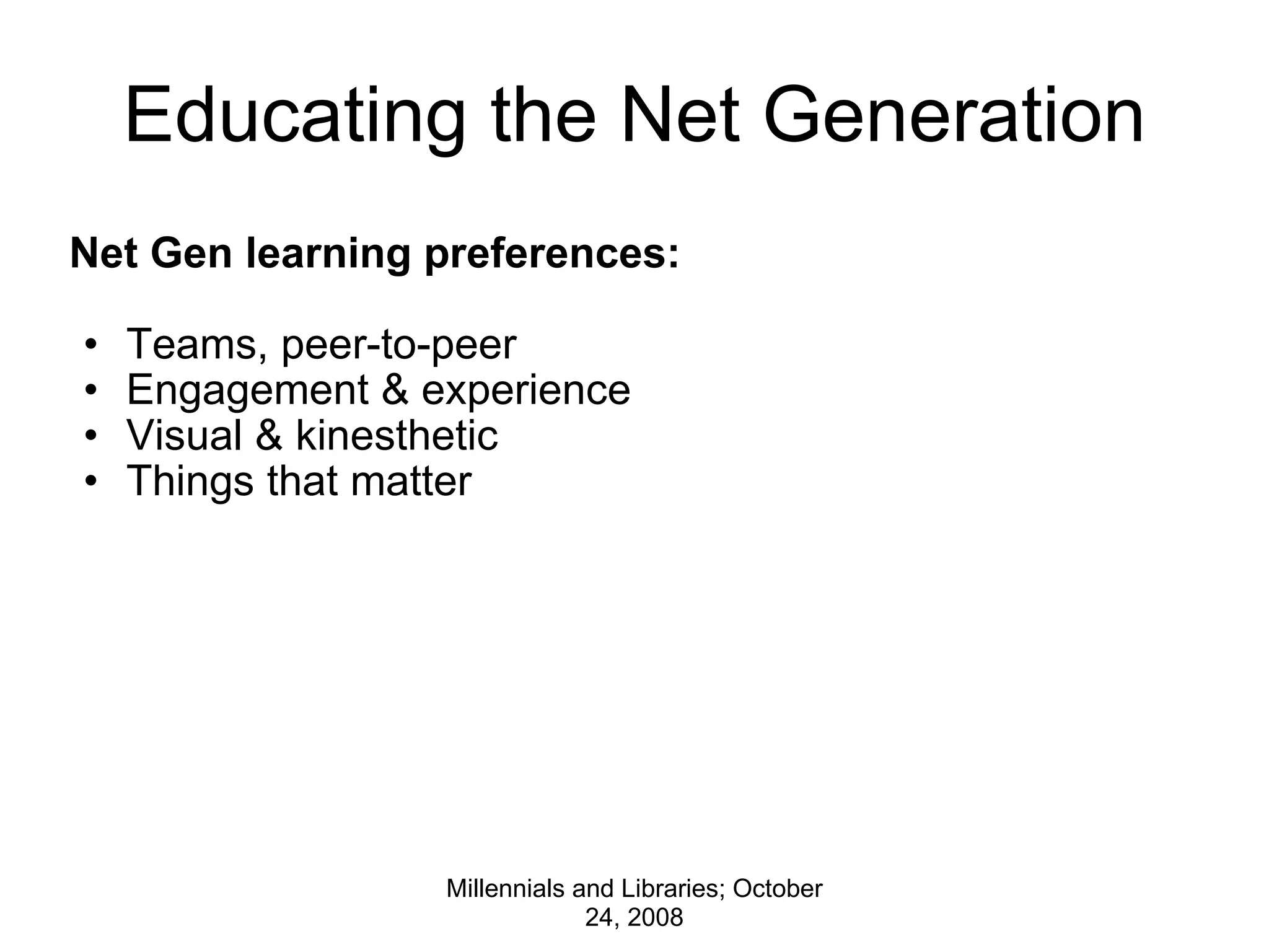 Educating the Net Generation Net Gen learning preferences:   Teams, peer-to-peer Engagement & experience Visual & kinesthetic Things that matter Millennials and Libraries; October 24, 2008 