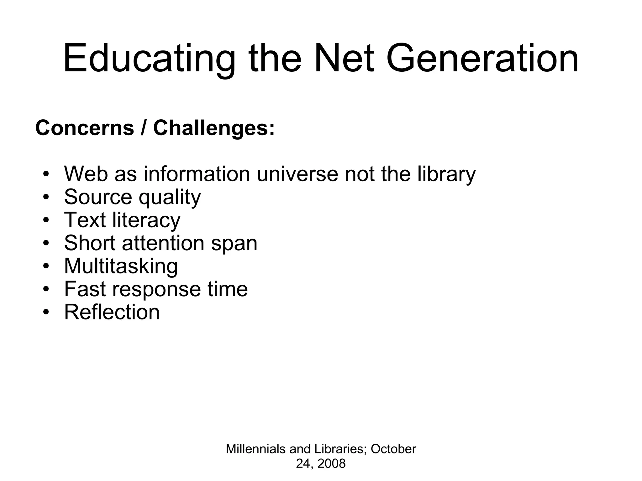 Educating the Net Generation Concerns / Challenges:   Web as information universe not the library Source quality Text literacy Short attention span Multitasking Fast response time Reflection Millennials and Libraries; October 24, 2008 