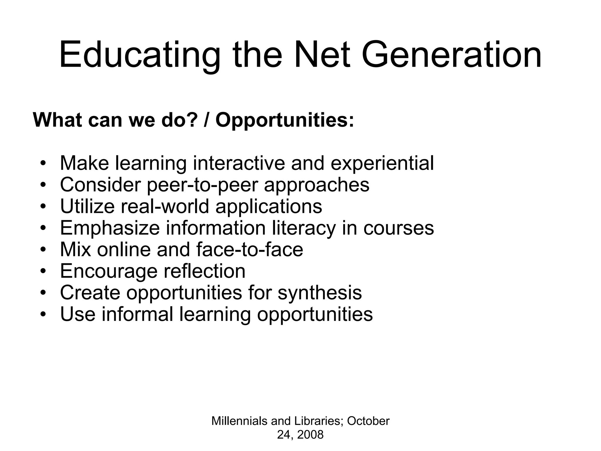 Educating the Net Generation What can we do? / Opportunities: Make learning interactive and experiential Consider peer-to-peer approaches Utilize real-world applications Emphasize information literacy in courses Mix online and face-to-face Encourage reflection Create opportunities for synthesis Use informal learning opportunities Millennials and Libraries; October 24, 2008 