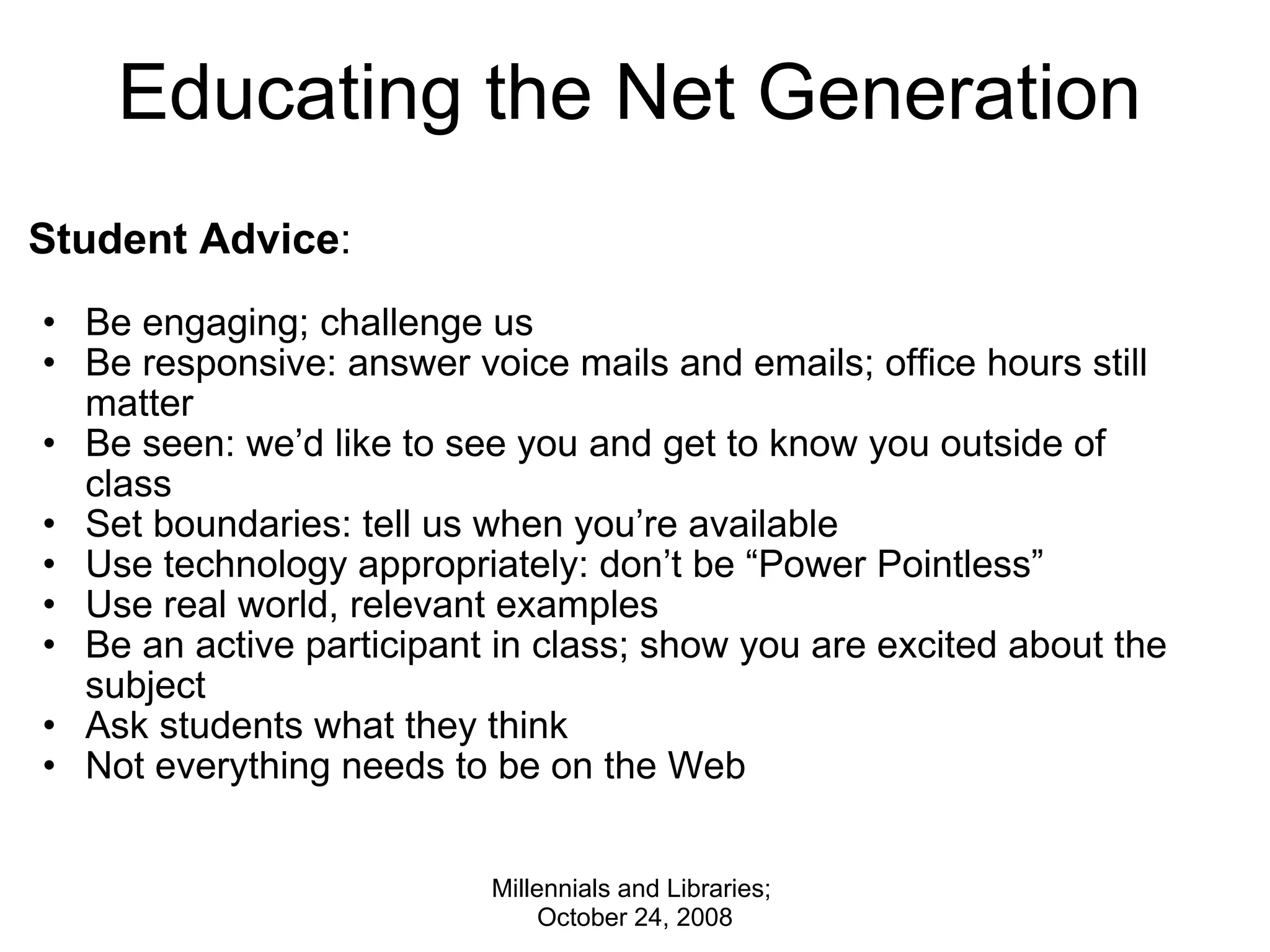 Educating the Net Generation Student Advice :   Be engaging; challenge us Be responsive: answer voice mails and emails; office hours still matter Be seen: we’d like to see you and get to know you outside of class Set boundaries: tell us when you’re available Use technology appropriately: don’t be “Power Pointless” Use real world, relevant examples Be an active participant in class; show you are excited about the subject Ask students what they think Not everything needs to be on the Web Millennials and Libraries;  October 24, 2008 