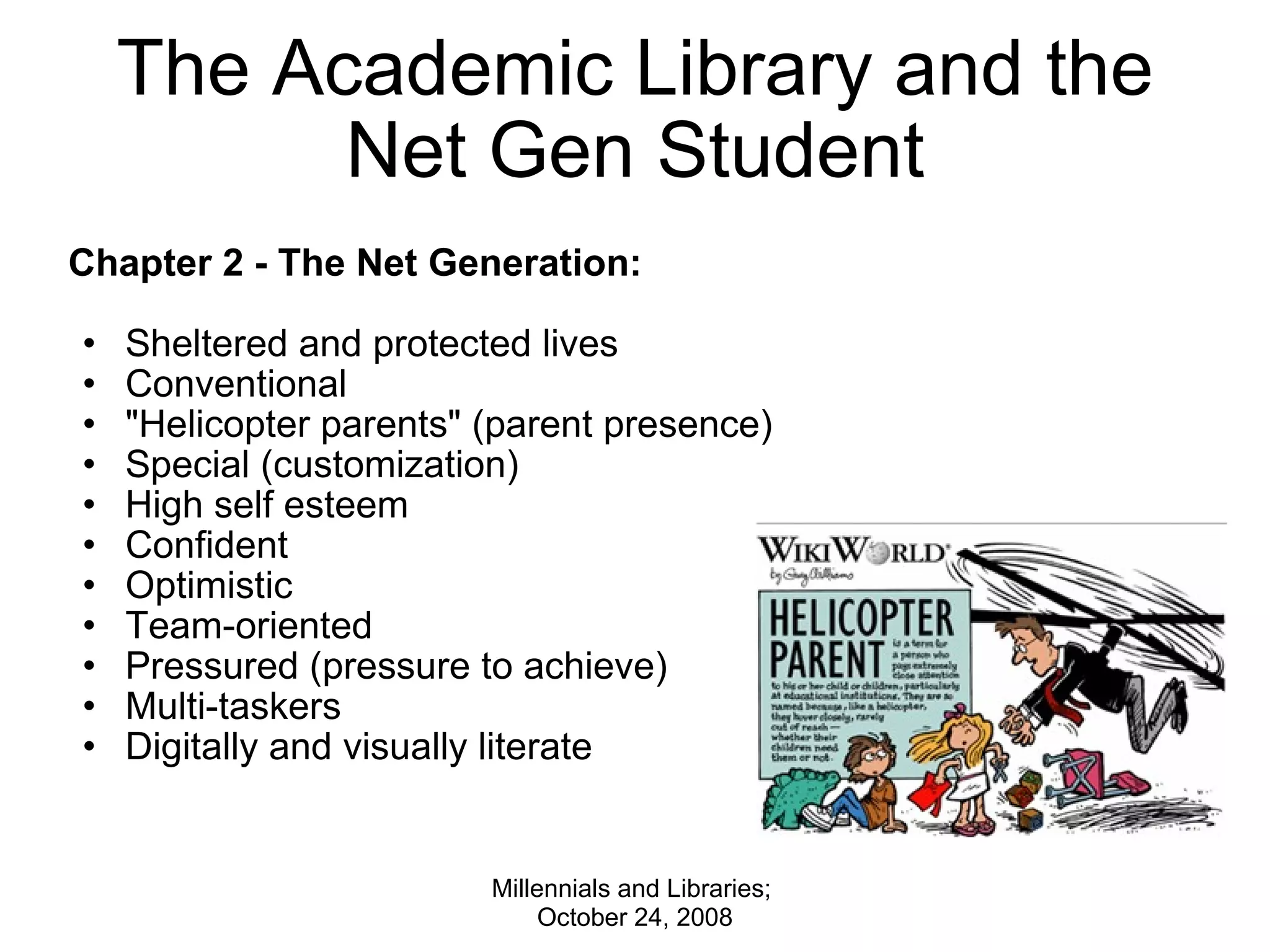 The Academic Library and the Net Gen Student Chapter 2 - The Net Generation:   Sheltered and protected lives  Conventional &quot;Helicopter parents&quot; (parent presence) Special (customization) High self esteem  Confident  Optimistic Team-oriented Pressured (pressure to achieve) Multi-taskers Digitally and visually literate  Millennials and Libraries;  October 24, 2008 