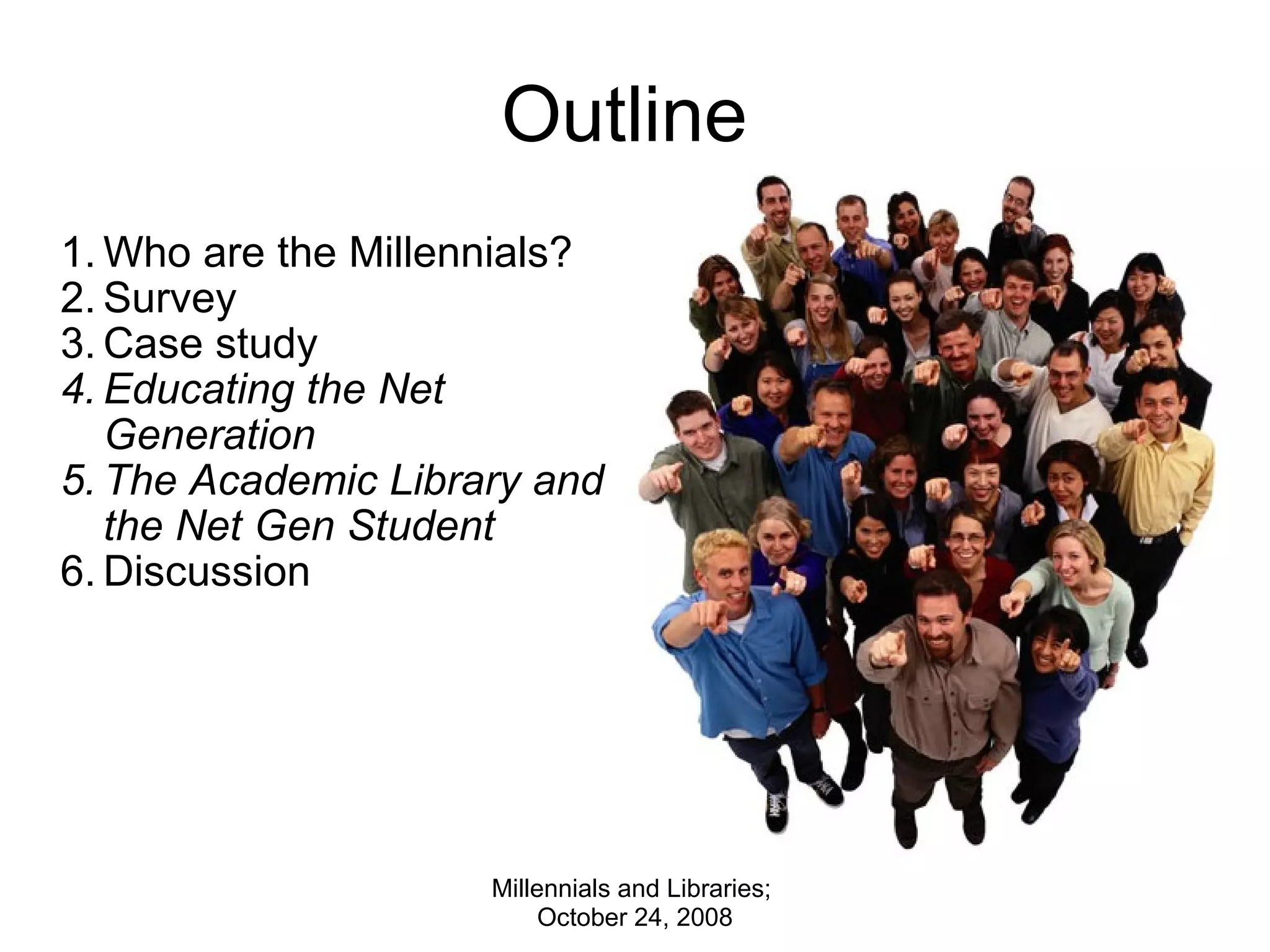 Outline  Who are the Millennials? Survey Case study Educating the Net Generation The Academic Library and the Net Gen Student Discussion Millennials and Libraries;  October 24, 2008 