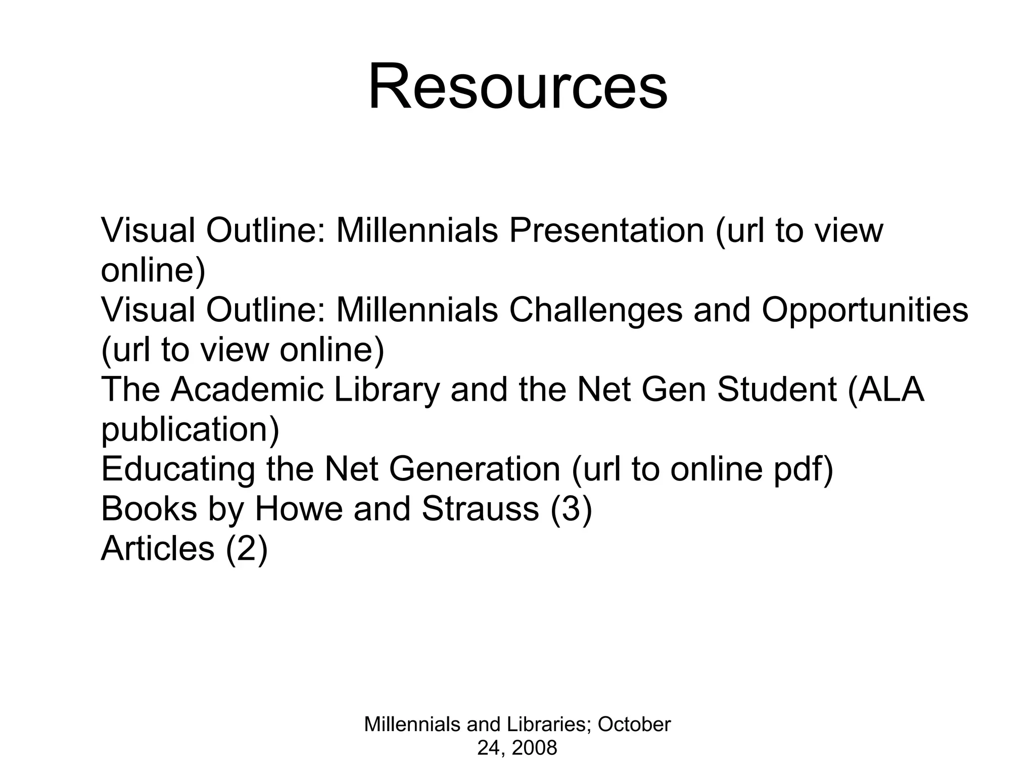 Resources Millennials and Libraries; October 24, 2008 Visual Outline: Millennials Presentation (url to view online) Visual Outline: Millennials Challenges and Opportunities (url to view online) The Academic Library and the Net Gen Student (ALA publication) Educating the Net Generation (url to online pdf) Books by Howe and Strauss (3) Articles (2) 