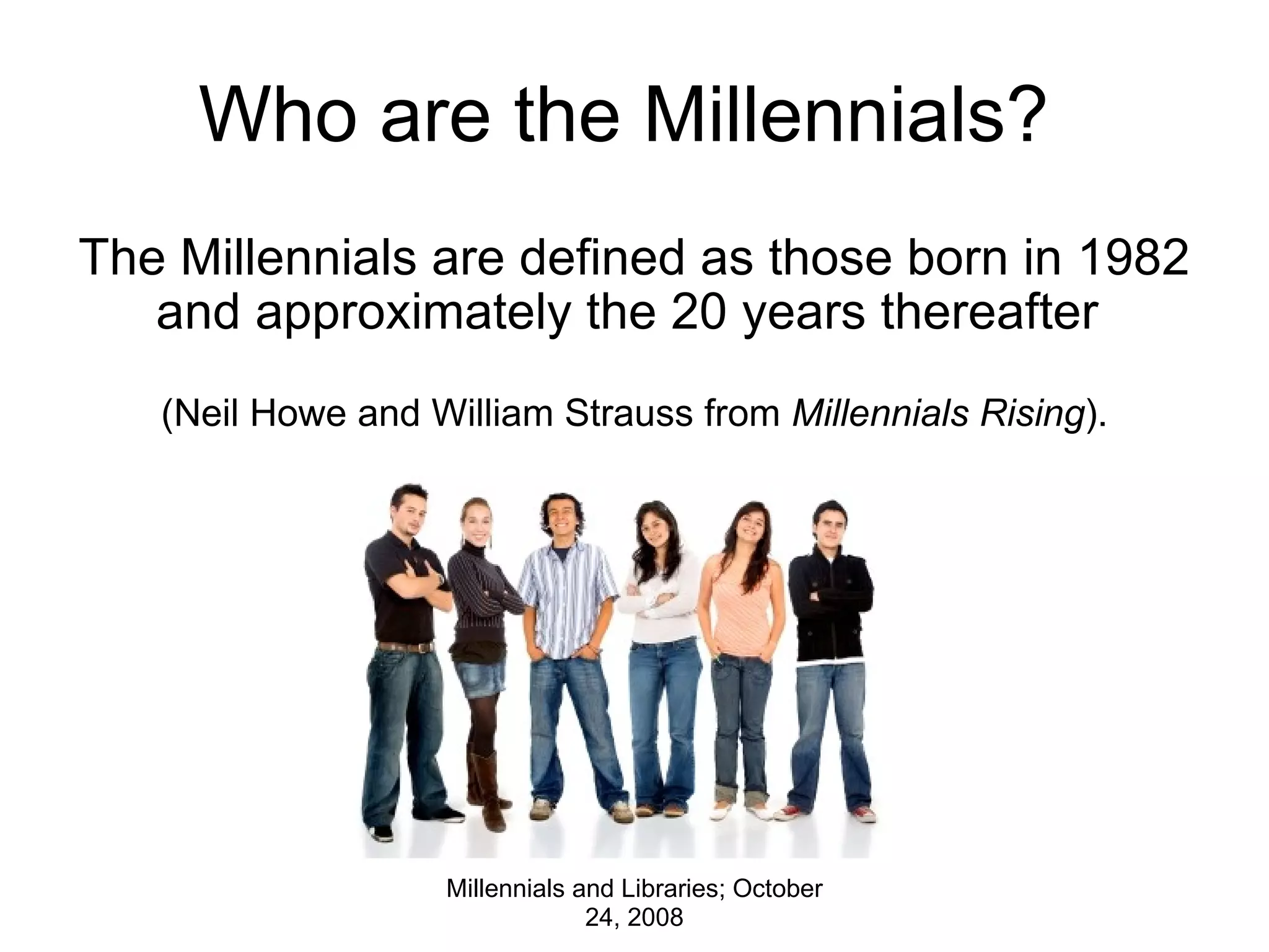 Who are the Millennials?  The Millennials are defined as those born in 1982 and approximately the 20 years thereafter    (Neil Howe and William Strauss from  Millennials Rising ). Millennials and Libraries; October 24, 2008 
