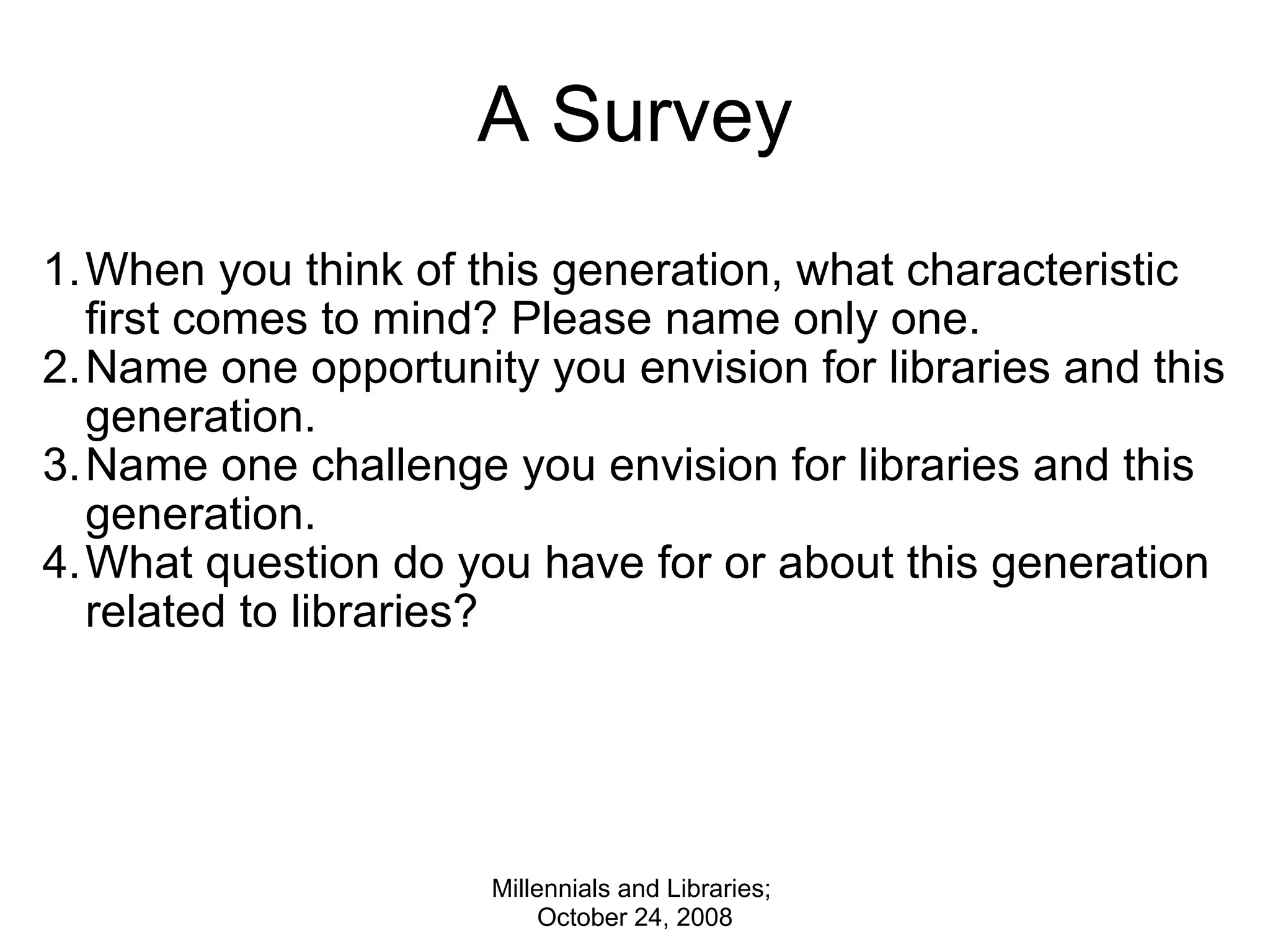 A Survey When you think of this generation, what characteristic first comes to mind? Please name only one.  Name one opportunity you envision for libraries and this generation. Name one challenge you envision for libraries and this generation. What question do you have for or about this generation related to libraries?  Millennials and Libraries;  October 24, 2008 