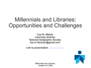 Millennials and Libraries: Opportunities and Challenges Lisa M. Metzer Learning Librarian National Geographic Society [email_address]   Link to presentation  visual outline  Millennials and Libraries;  October 24, 2008 