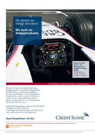 Sie denken an
stetige Innovation.
Wir auch an
Anlageprodukte.

Besuchen Sie
uns an der
Strukturierten
Produkte Messe
2008.
Kongresshaus
Zürich, 23.–24.
Oktober, Stand K1

Seit über 150 Jahren schreibt die Credit Suisse
Erfolgsgeschichte mit innovativen Anlageprodukten.
Wir bieten Ihnen ein umfassendes Angebot an
Strukturierten Produkten in allen Anlageklassen.
Entdecken Sie, welche unserer Produkte am
besten zu Ihren individuellen Bedürfnissen
passen und besuchen Sie uns im Kongresshaus
Zürich oder rufen Sie uns an:
Institutionelle Anleger, Banken und Firmen 044 335 76 00*
Privatpersonen 044 333 32 55*
Unabhängige Vermögensverwalter 044 332 20 20*
www.credit-suisse.com/structuredproducts

Neue Perspektiven. Für Sie.
Die Credit Suisse ist einer der ofﬁziellen Hauptsponsoren der Finanzmesse für Strukturierte Produkte am 23. und 24. Oktober 2008 im Kongresshaus Zürich.

* Wir machen Sie darauf aufmerksam, dass Gespräche auf unseren Linien aufgezeichnet werden. Bei Ihrem Anruf gehen wir davon aus, dass Sie mit dieser Geschäftspraxis einverstanden sind.

 