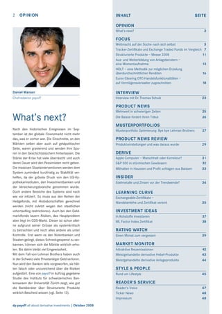 2

OPINION

INHALT

SEITE

OPINION
What’s next?

3

FOCUS
Weltmacht auf der Suche nach sich selbst
3
Tracker-Zertiﬁkate und Exchange Traded Funds im Vergleich 7
Strukturierte Produkte – Messe 2008
11
Aus- und Weiterbildung von Anlageberatern –
eine Momentaufnahme
13
HOLT – eine Methodik zur möglichen Erzielung
überdurchschnittlicher Renditen
16
Eurex Clearing OTC-Handelsfunktionalitäten –
auf Vermögensverwalter zugeschnitten
18
Daniel Manser

INTERVIEW

Chefredaktor payoff

Interview mit Dr. Thomas Schulz

23

PRODUCT NEWS

What’s next?

Mehrwert in schwierigen Zeiten

25

Die Baisse fordert ihren Tribut

26

MUSTERPORTFOLIOS
Nach den historischen Ereignissen im September ist der globale Finanzmarkt nicht mehr
das, was er vorher war. Die Einschnitte, an den
Märkten selber aber auch auf geldpolitischer
Seite, waren gravierend und werden ihre Spuren in den Geschichtsbüchern hinterlassen. Die
Stärke der Krise hat viele überrascht und auch
deren Dauer wird den Pessimisten recht geben.
Die massiven Staatsinterventionen werden dem
System zumindest kurzfristig zu Stabilität verhelfen, da der grösste Druck von den US-Hypothekarinstituten, den Investmentbanken und
der Versicherungsbranche genommen wurde.
Doch andere Bereiche des Systems sind nach
wie vor inﬁziert. So muss aus den Reihen der
Hedgefonds, mit Hiobsbotschaften gerechnet
werden (nicht zuletzt wegen den staatlichen
«shortselling restrictions»). Auch bei den Geldmarktfonds lauern Risiken, das Hauptproblem
aber liegt im CDS-Markt. Dieser ist schon alleine aufgrund seiner Grösse als systemkritisch
zu betrachten und noch alles andere als unter
Kontrolle. Erst wenn es den Notenbanken und
Staaten gelingt, dieses Schreckgespenst zu verbannen, können sich die Märkte wirklich erholen. Bis dahin bleibt viel Ungewissheit.
Mit dem Fall von Lehman Brothers haben auch
in der Schweiz viele Privatanleger Geld verloren.
Nun wird den Banken teils vorgeworfen, sie hätten falsch oder unzureichend über die Risiken
aufgeklärt. Eine von payoff in Auftrag gegebene
Studie des Instituts für schweizerisches Bankenwesen der Universität Zürich zeigt, wie gut
die Bankberater über Strukturierte Produkte
wirklich Bescheid wissen (vgl. Seite 13).

dp payoff all about derivative investments | Oktober 2008

Musterportfolio Optimierung: Bye bye Lehman Brothers

27

PRODUCT NEWS REVIEW
Produktvorstellungen und was daraus wurde

29

DERIVE
Apple Computer – Marschhalt oder Korrektur?
S&P 500 in stürmischen Gewässern

31
32

Mithalten in Haussen und Proﬁt schlagen aus Baissen

33

INSIDER
Edelmetalle und Zinsen vor der Trendwende?

34

LEARNING CURVE
Exchangeable-Zertiﬁkate –
Wandelanleihe und Zertiﬁkat vereint

35

INVESTMENT IDEAS
In Rohstoffe investieren
ML Factor Index Zertiﬁkat

37
38

RATING WATCH
Einen Monat zum vergessen

39

MARKET MONITOR
Attraktive Neuemissionen
Meistgehandelte derivative Hebel-Produkte

42
43

Meistgehandelte derivative Anlageprodukte

44

STYLE & PEOPLE
Rund um Lifestyle

45

READER’S SERVICE
Reader’s Voice
Ticker News
Impressum

47
48
48

 