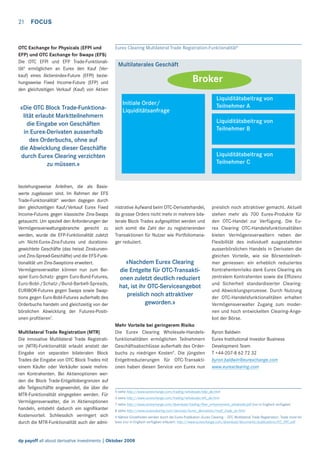 21

FOCUS

OTC Exchange for Physicals (EFPI und
EFP) und OTC Exchange for Swaps (EFS)
Die OTC EFPI und EFP Trade-Funktionalität5 ermöglichen an Eurex den Kauf (Verkauf) eines Aktienindex-Future (EFPI) beziehungsweise Fixed Income-Future (EFP) und
den gleichzeitigen Verkauf (Kauf) von Aktien

«Die OTC Block Trade-Funktionalität erlaubt Marktteilnehmern
die Eingabe von Geschäften
in Eurex-Derivaten ausserhalb
des Orderbuchs, ohne auf
die Abwicklung dieser Geschäfte
durch Eurex Clearing verzichten
zu müssen.»

beziehungsweise Anleihen, die als Basiswerte zugelassen sind. Im Rahmen der EFS
Trade-Funktionalität6 werden dagegen durch
den gleichzeitigen Kauf/Verkauf Eurex Fixed
Income-Futures gegen klassische Zins-Swaps
getauscht. Um speziell den Anforderungen der
Vermögensverwaltungsbranche gerecht zu
werden, wurde die EFP-Funktionalität zuletzt
um Nicht-Eurex-Zins-Futures und durationsgewichtete Geschäfte (das heisst Zinskurvenund Zins-Spread-Geschäfte) und die EFS-Funktionalität um Zins-Swaptions erweitert.
Vermögensverwalter können nun zum Beispiel Euro-Schatz- gegen Euro-Bund-Futures,
Euro-Bobl-/Schatz-/Bund-Barbell-Spreads,
EURIBOR-Futures gegen Swaps sowie Swaptions gegen Euro-Bobl-Futures außerhalb des
Orderbuchs handeln und gleichzeitig von der
börslichen Abwicklung der Futures-Positionen proﬁtieren7.
Multilateral Trade Registration (MTR)
Die innovative Multilateral Trade Registration (MTR)-Funktionalität erlaubt anstatt der
Eingabe von separaten bilateralen Block
Trades die Eingabe von OTC Block Trades mit
einem Käufer oder Verkäufer sowie mehreren Kontrahenten. Bei Aktienoptionen werden die Block Trade-Entgeltobergrenzen auf
alle Teilgeschäfte angewendet, die über die
MTR-Funktionalität eingegeben werden. Für
Vermögensverwalter, die in Aktienoptionen
handeln, entsteht dadurch ein signiﬁkanter
Kostenvorteil. Schliesslich verringert sich
durch die MTR-Funktionalität auch der admi-

Eurex Clearing Multilateral Trade Registration-Funktionalität8

Multilaterales Geschäft

Broker
Initiale Order/
Liquiditätsanfrage

Liquiditätsbeitrag von
Teilnehmer A
Liquiditätsbeitrag von
Teilnehmer B

Liquiditätsbeitrag von
Teilnehmer C

nistrative Aufwand beim OTC-Derivatehandel,
da grosse Orders nicht mehr in mehrere bilaterale Block Trades aufgesplittet werden und
sich somit die Zahl der zu registrierenden
Transaktionen für Nutzer wie Portfoliomanager reduziert.

«Nachdem Eurex Clearing
die Entgelte für OTC-Transaktionen zuletzt deutlich reduziert
hat, ist ihr OTC-Serviceangebot
preislich noch attraktiver
geworden.»

Mehr Vorteile bei geringerem Risiko
Die Eurex Clearing Wholesale-Handelsfunktionalitäten ermöglichen Teilnehmern
Geschäftsabschlüsse außerhalb des Orderbuchs zu niedrigen Kosten9. Die jüngsten
Entgeltreduzierungen für OTC-Transaktionen haben diesen Service von Eurex nun

preislich noch attraktiver gemacht. Aktuell
stehen mehr als 700 Eurex-Produkte für
den OTC-Handel zur Verfügung. Die Eurex Clearing OTC-Handelsfunktionalitäten
bieten Vermögensverwaltern neben der
Flexibilität des individuell ausgestalteten
ausserbörslichen Handels in Derivaten die
gleichen Vorteile, wie sie Börsenteilnehmer geniessen: ein erheblich reduziertes
Kontrahentenrisiko dank Eurex Clearing als
zentralem Kontrahenten sowie die Efﬁzienz
und Sicherheit standardisierter Clearingund Abwicklungsprozesse. Durch Nutzung
der OTC-Handelsfunktionalitäten erhalten
Vermögensverwalter Zugang zum modernen und hoch entwickelten Clearing-Angebot der Börse.
Byron Baldwin
Eurex Institutional Investor Business
Development Team
T +44-207-8 62 72 32
byron.baldwin@eurexchange.com
www.eurexclearing.com

5 siehe http://www.eurexchange.com/trading/wholesale/efpi_de.html
6 siehe http://www.eurexchange.com/trading/wholesale/efs_de.html
7 siehe http://www.eurexchange.com/download/trading/ﬂyer_enhancement_wholesale.pdf (nur in Englisch verfügbar)
8 siehe http://www.eurexclearing.com/services/eurex_derivatives/multi_trade_en.html
9 Nähere Einzelheiten werden durch die Eurex-Publikation «Eurex Clearing – OTC Multilateral Trade Registration. Trade more for
less» (nur in Englisch verfügbar) erläutert: http://www.eurexchange.com/download/documents/publications/EC_OTC.pdf.

dp payoff all about derivative investments | Oktober 2008

 