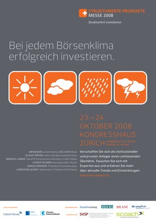 Bei jedem Börsenklima
erfolgreich investieren.

23. + 24.
OKTOBER 2008
KONGRESSHAUS
ZÜRICH
DONNERSTAG 10 –19 UHR
FREITAG 10 –18 UHR

JIM ROGERS presented by ABN AMRO Bank
KLAUS TÖPFER ehem. Bundesumweltminister
MARIA D. LAMAS Head FP & Investment Advisory, Credit Suisse
ULRICH TILGNER Korrespondent /Autor
GEROLD BÜHRER Präsident Economiesuisse
CHRISTIAN LEVRAT Nationalrat, Präsident SP Schweiz

HAUPTSPONSOREN

MEDIENPARTNER

VERANSTALTER

Verschaffen Sie sich als institutioneller
und privater Anleger einen umfassenden
Überblick. Tauschen Sie sich mit
Experten aus und erfahren Sie mehr
über aktuelle Trends und Entwicklungen.
www.stp-messe.ch

 