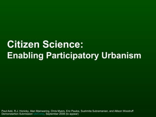 Citizen Science:   Enabling Participatory Urbanism   Paul Aoki, R.J. Honicky, Alan Mainwaring, Chris Myers, Eric Paulos, Sushmita Subramanian, and Allison Woodruff Demonstartion Submission  UbiComp , September 2008 (to appear)  