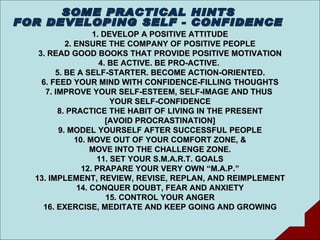 1. DEVELOP A POSITIVE ATTITUDE 2. ENSURE THE COMPANY OF POSITIVE PEOPLE 3. READ GOOD BOOKS THAT PROVIDE POSITIVE MOTIVATION 4. BE ACTIVE. BE PRO-ACTIVE.  5. BE A SELF-STARTER. BECOME ACTION-ORIENTED. 6. FEED YOUR MIND WITH CONFIDENCE-FILLING THOUGHTS 7. IMPROVE YOUR SELF-ESTEEM, SELF-IMAGE AND THUS  YOUR SELF-CONFIDENCE 8. PRACTICE THE HABIT OF LIVING IN THE PRESENT [AVOID PROCRASTINATION] 9. MODEL YOURSELF AFTER SUCCESSFUL PEOPLE 10. MOVE OUT OF YOUR COMFORT ZONE, & MOVE INTO THE CHALLENGE ZONE. 11. SET YOUR S.M.A.R.T. GOALS 12. PRAPARE YOUR VERY OWN “M.A.P.” 13. IMPLEMENT, REVIEW, REVISE, REPLAN, AND REIMPLEMENT 14. CONQUER DOUBT, FEAR AND ANXIETY 15. CONTROL YOUR ANGER 16. EXERCISE, MEDITATE AND KEEP GOING AND GROWING SOME PRACTICAL HINTS FOR DEVELOPING SELF - CONFIDENCE 