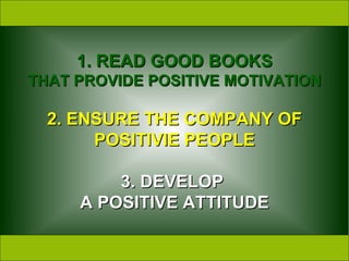 1.   READ GOOD BOOKS THAT PROVIDE POSITIVE MOTIVATION 2. ENSURE THE COMPANY OF POSITIVIE PEOPLE 3. DEVELOP  A POSITIVE ATTITUDE 