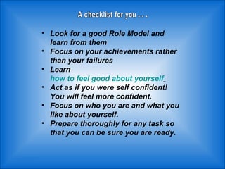 Look for a good Role Model and learn from them  Focus on your achievements rather than your failures  Learn  how to feel good about yourself   Act as if you were self confident! You will feel more confident.  Focus on who you are and what you like about yourself.  Prepare thoroughly for any task so that you can be sure you are ready.  A checklist for you . . . 