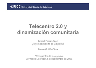 Telecentro 2.0 y
dinamización comunitaria
              Ismael Peña-López
        Universitat Oberta de Catalunya

              Mercè Guillén-Solà

             V Encuentro de e-Inclusión
   El Prat de Llobregat, 5 de Noviembre de 2008
 