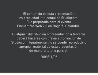 El contenido de esta presentación
    es propiedad intelectual de Studiocom.
         Fue preparado para el evento
   Encuentros Web 2.0 en Bogotá, Colombia.

Cualquier distribución o presentación a terceros
   deberá hacerse con previa autorizacion de
Studiocom. Igualmente, no se puede reproducir o
     apropiar material de esta presentación
           de manera total o parcial.
                  2008/11/05



                                                   1
 