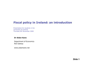 Fiscal policy in Ireland: an introduction
Presentation for students in the
University of Limerick
Thursday 6th November 2008



 Dr Aidan Kane

 Department of Economics
 NUI Galway

 www.aidankane.net




                                            Slide 1
 