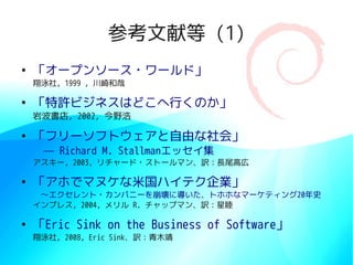 参考文献等 (1)
●
    「オープンソース・ワールド」
    翔泳社, 1999 , 川崎和哉

●
    「特許ビジネスはどこへ行くのか」
    岩波書店, 2002, 今野浩

●
    「フリーソフトウェアと自由な社会」
     — Richard M. Stallmanエッセイ集
    アスキー, 2003, リチャード・ストールマン、訳：長尾高広

●
    「アホでマヌケな米国ハイテク企業」
    　〜エクセレント・カンパニーを崩壊に導いた、トホホなマーケティング20年史
    インプレス, 2004, メリル R. チャップマン、訳：星睦

●
    「Eric Sink on the Business of Software」
    翔泳社, 2008, Eric Sink、訳：青木靖
 