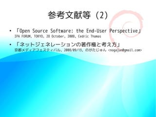 参考文献等 (2)
●
    「Open Source Software: the End-User Perspective」
    IPA FORUM, TOKYO, 28 October, 2008, Cedric Thomas

●
    「ネットジェネレーションの著作権と考え方」
    京都メディアフェスティバル, 2008/09/13, のがたじゅん <nogajun@gmail.com>
 