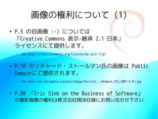 画像の権利について (1)
●
    P.5 の自画像 :-) については
    「Creative Commons 表示-継承 2.1 日本」
    ライセンスにて提供します。
    –   See http://creativecommons.org/licenses/by-sa/2.1/jp/


●
    P.10 のリチャード・ストールマン氏の画像は Public
    Domainにて提供されます。
    –   See http://en.wikipedia.org/wiki/Image:Portrait_-_Denmark_DTU_2007-3-31.jpg


●
    P.80 「Eric Sink on the Business of Software」
    の書影画像の権利は株式会社翔泳社様にお問い合わせ下さい
 