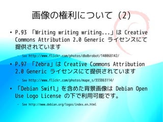 画像の権利について (2)
●
    P.93 「Writing writing writing...」は Creative
    Commons Attribution 2.0 Generic ライセンスにて
    提供されています
    –   See http://www.flickr.com/photos/dbdbrobot/140068142/

●
    P.97 「Zebra」は Creative Commons Attribution
    2.0 Generic ライセンスにて提供されています
    –   See http://www.flickr.com/photos/mape_s/333863114/

●
    「Debian Swifl」を含めた背景画像は Debian Open
    Use Logo License の下で利用可能です。
    –   See http://www.debian.org/logos/index.en.html
 