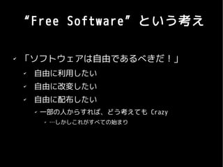 “Free Software”という考え

✔
    「ソフトウェアは自由であるべきだ！」
    ✔
        自由に利用したい
    ✔
        自由に改変したい
    ✔
        自由に配布したい
        ✔
            一部の人からすれば、どう考えても Crazy
            ✔
                …しかしこれがすべての始まり
 