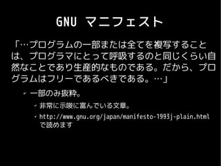 GNU マニフェスト
「…プログラムの一部または全てを複写すること
は、プログラマにとって呼吸するのと同じくらい自
然なことであり生産的なものである。だから、プロ
グラムはフリーであるべきである。…」
 ✔
     一部のみ抜粋。
     ✔
         非常に示唆に富んでいる文章。
     ✔
         http://www.gnu.org/japan/manifesto-1993j-plain.html　
         で読めます
 