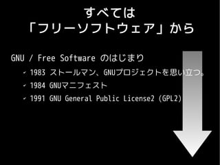 すべては
  「フリーソフトウェア」から

GNU / Free Software のはじまり
  ✔
      1983 ストールマン、GNUプロジェクトを思い立つ。
  ✔
      1984 GNUマニフェスト
  ✔
      1991 GNU General Public License2 (GPL2)
 