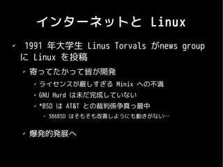 インターネットと Linux
✔
     1991 年大学生 Linus Torvals がnews group
    に Linux を投稿
    ✔
        寄ってたかって皆が開発
        ✔
            ライセンスが厳しすぎる Minix への不満
        ✔
            GNU Hurd は未だ完成していない
        ✔
            *BSD は AT&T との裁判係争真っ最中
            ✔
                386BSD はそもそも改善しようにも動きがない…

    ✔
        爆発的発展へ
 