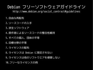 Debian フリーソフトウェアガイドライン
   http://www.debian.org/social_contract#guidelines

1. 自由な再配布
2. ソースコードの入手
3. 派生ソフトウェア
4. 原作者によるソースコードの整合性維持
5. すべての個人、団体の平等
6. 目標分野の平等
7. ライセンスの配布
8. ライセンスは Debian に限定されない
9. ライセンスは他のソフトウエアを侵害しない
10.フリーなライセンスの例
 