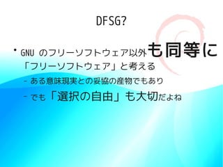 DFSG?

●
    GNU のフリーソフトウェア以外    も同等に
    「フリーソフトウェア」と考える
    –   ある意味現実との妥協の産物でもあり
    –   でも「選択の自由」も大切だよね
 
