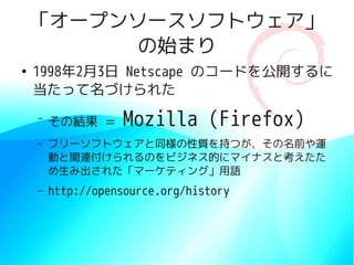 「オープンソースソフトウェア」
          の始まり
●
    1998年2月3日 Netscape のコードを公開するに
    当たって名づけられた
    –
        その結果 ＝     Mozilla (Firefox)
    –   フリーソフトウェアと同様の性質を持つが、その名前や運
        動と関連付けられるのをビジネス的にマイナスと考えたた
        め生み出された「マーケティング」用語
    –   http://opensource.org/history
 