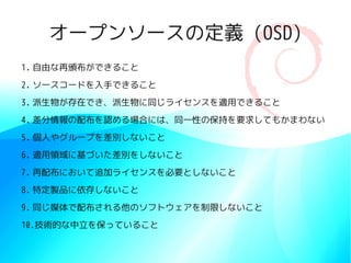 オープンソースの定義 (OSD)
1. 自由な再頒布ができること
2. ソースコードを入手できること
3. 派生物が存在でき、派生物に同じライセンスを適用できること
4. 差分情報の配布を認める場合には、同一性の保持を要求してもかまわない
5. 個人やグループを差別しないこと
6. 適用領域に基づいた差別をしないこと
7. 再配布において追加ライセンスを必要としないこと
8. 特定製品に依存しないこと
9. 同じ媒体で配布される他のソフトウェアを制限しないこと
10.技術的な中立を保っていること
 