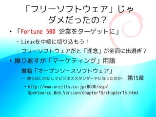 「フリーソフトウェア」じゃ
           ダメだったの？
●
    「Fortune 500 企業をターゲットに」
    –   Linuxを中核に切り込もう！
    –   フリーソフトウェアだと「理念」が全面に出過ぎ？
●
    繰り返すが「マーケティング」用語
    –   書籍「オープンソースソフトウェア」
        — 彼らはいかにしてビジネススタンダードになったのか-　第15章
        ●
            http://www.oreilly.co.jp/BOOK/osp/　
            OpenSource_Web_Version/chapter15/chapter15.html
 