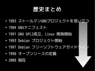 歴史まとめ
●
    1983 ストールマンGNUプロジェクトを思い立つ
●
    1984 GNUマニフェスト
●
    1991 GNU GPL2成立、Linux 開発開始
●
    1993 Debian プロジェクト開始
●
    1997 Debian フリーソフトウェアガイドライン
●
    1998 オープンソースの定義
●
    2008 現在
 