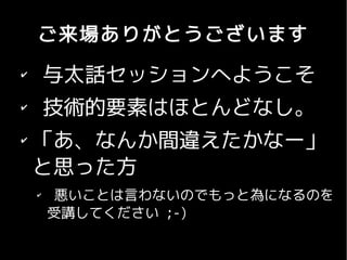ご来場ありがとうございます
✔
        与太話セッションへようこそ
✔
        技術的要素はほとんどなし。
✔
    「あ、なんか間違えたかなー」
    と思った方
    ✔
         悪いことは言わないのでもっと為になるのを
        受講してください ;-)
 