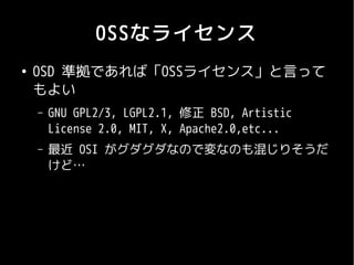 OSSなライセンス
●
    OSD 準拠であれば「OSSライセンス」と言って
    もよい
    –   GNU GPL2/3, LGPL2.1, 修正 BSD, Artistic
        License 2.0, MIT, X, Apache2.0,etc...
    –   最近 OSI がグダグダなので変なのも混じりそうだ
        けど…
 