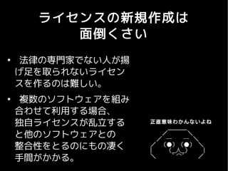 ライセンスの新規作成は
         面倒くさい
●
     法律の専門家でない人が揚
    げ足を取られないライセン
    スを作るのは難しい。
●
     複数のソフトウェアを組み
    合わせて利用する場合、
    独自ライセンスが乱立する     正直意味わかんないよね
                    　 　 　　　＿＿＿_
    と他のソフトウェアとの     　 　　　／　　 　 　＼
                    　　　／　─　 　 ─　＼　　　
    整合性をとるのにもの凄く    　 ／ 　 （●） 　（●） 　＼
                    　 |　 　 　 （__人__）　　　　|
    手間がかかる。         　 ＼　　 　 ｀ ⌒´ 　 　 ／
 