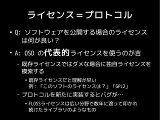 ライセンス＝プロトコル
●
    Q: ソフトウェアを公開する場合のライセンス
    　は何が良い？
●
    A: OSD の代表的 ライセンスを使うのが吉
    –   既存ライセンスではダメな場合に独自ライセンスを
        模索する
        ●
            既存ライセンスだと理解が早い
            例：「このソフトのライセンスは？」「GPL2」
    –   プロトコルを新たに実装するとバグが…
        ●
            FLOSSライセンスは広い分野で数年に渡って叩かれ
            続けたライブラリのようなもの
 