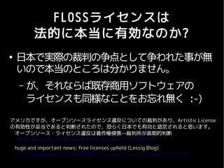 FLOSSライセンスは
           法的に本当に有効なのか?
●
    日本で実際の裁判の争点として争われた事が無
    いので本当のところは分かりません。
     –   が、それならば既存商用ソフトウェアの
         ライセンスも同様なことをお忘れ無く :-)
アメリカですが、オープンソースライセンス違反についての裁判があり、Artistic License
の有効性が妥当であると判断されたので、恐らく日本でも有功と認定されると思います。
 オープンソース・ライセンス違反は著作権侵害—裁判所が画期的判断
 http://www.computerworld.jp/topics/osst/118750.html
    huge and important news: free licenses upheld (Lessig Blog)
    http://lessig.org/blog/2008/08/huge_and_important_news_free_l.html
 