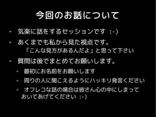 今回のお話について
✔
    気楽に話をするセッションです :-)
✔
    あくまでも私から見た視点です。
        「こんな見方があるんだよ」と思って下さい
✔
    質問は後でまとめてお願いします。
    ✔
        最初にお名前をお願いします
    ✔
        周りの人に聞こえるようにハッキリ発言ください
    ✔
         オフレコな話の場合は皆さん心の中にしまって
        おいてあげてください :-)
 