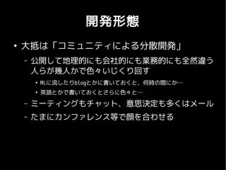 開発形態
●
    大抵は「コミュニティによる分散開発」
    –   公開して地理的にも会社的にも業務的にも全然違う
        人らが幾人かで色々いじくり回す
        ●
            MLに流したりblogとかに書いておくと、何時の間にか…
        ●
            英語とかで書いておくとさらに色々と…
    –   ミーティングもチャット、意思決定も多くはメール
    –   たまにカンファレンス等で顔を合わせる
 
