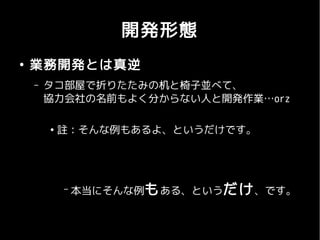 開発形態
●
    業務開発とは真逆
    –   タコ部屋で折りたたみの机と椅子並べて、
        協力会社の名前もよく分からない人と開発作業…orz

        ●
            註：そんな例もあるよ、というだけです。




            –   本当にそんな例も ある、というだけ 、です。
 