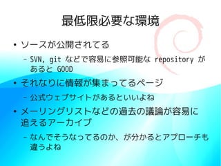 最低限必要な環境
●
    ソースが公開されてる
    –   SVN, git などで容易に参照可能な repository が
        あると GOOD
●
    それなりに情報が集まってるページ
    –   公式ウェブサイトがあるといいよね
●
    メーリングリストなどの過去の議論が容易に
    追えるアーカイブ
    –   なんでそうなってるのか、が分かるとアプローチも
        違うよね
 