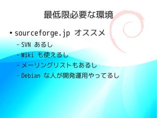 最低限必要な環境
●
    sourceforge.jp オススメ
    –   SVN あるし
    –   Wiki も使えるし
    –   メーリングリストもあるし
    –   Debian な人が開発運用やってるし
 