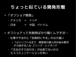 ちょっと似ている開発形態
●
    「オフショア開発」
    –   アメリカ    →　インド
    –   日本      →　中国、ベトナム

●
    オフショアって失敗例ばかり聞くんですが…
    –   仕事でやるのと「自発的にやる」のは大違い
        ●
            『よいソフトは全て、開発者の個人的な悩み解決
            から始まる』by エリック・レイモンド
    –   「文化のすり合わせ」が出来てないから
        ミスコミュニケーションが多い
 
